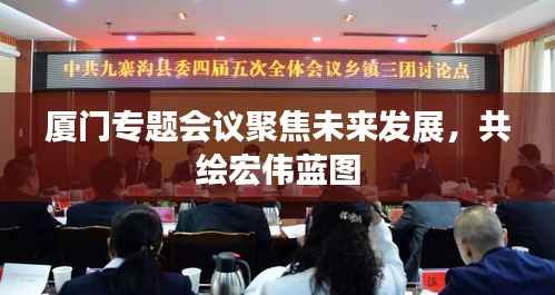 厦门专题会议聚焦未来发展,共绘宏伟蓝图