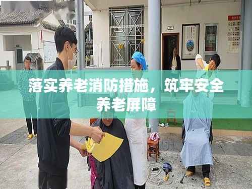 落实养老消防措施,筑牢安全养老屏障