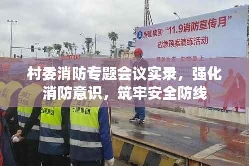 村委消防专题会议实录,强化消防意识,筑牢安全防线