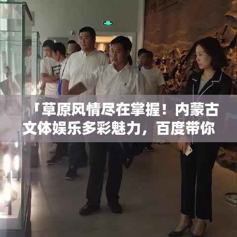 「草原风情尽在掌握!内蒙古文体娱乐多彩魅力,百度带你启程探寻」