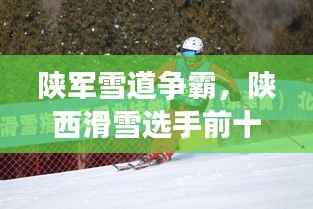 陕军雪道争霸,陕西滑雪选手前十名闪耀榜单!